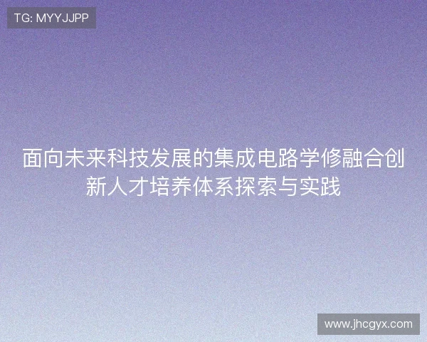面向未来科技发展的集成电路学修融合创新人才培养体系探索与实践 面向未来科技发展的集成电路学修融合创新人才培养体系探索与实践